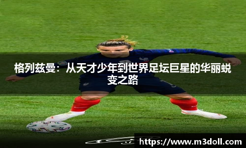 格列兹曼：从天才少年到世界足坛巨星的华丽蜕变之路